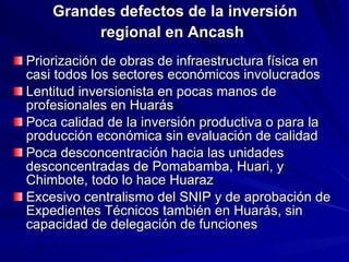 Grandes defectos de la inversión regional en Ancash   Priorización de obras de infraestructura física en casi todos los sectores económicos involucrados Lentitud inversionista en pocas manos de profesionales en Huarás Poca calidad de la inversión productiva o para la producción económica sin evaluación de calidad Poca desconcentración hacia las unidades desconcentradas de Pomabamba, Huari, y Chimbote, todo lo hace Huaraz Excesivo centralismo del SNIP y de aprobación de Expedientes Técnicos también en Huarás, sin capacidad de delegación de funciones 