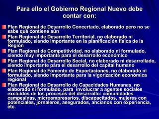 Para ello el Gobierno Regional Nuevo debe contar con: Plan Regional de Desarrollo Concertado, elaborado pero no se sabe que contiene aún Plan Regional de Desarrollo Territorial, no elaborado ni formulado, siendo importante en la planificación física de la Región Plan Regional de Competitividad, no elaborado ni formulado, siendo muy importante para el desarrollo económico Plan Regional de Desarrollo Social, no elaborado ni desarrollado, siendo importante pàra el desarrollo del capital humano Plan Regional de Fomento de Exportaciones, no elaborado ni formulado, siendo importante para la vigorización económica regional Plan Regional de Desarrollo de Capacidades Humanas, no elaborado ni formulado, para  involucrar a agentes sociales excluidos de los procesos del desarrollo: comunidades campesinas, microempresarios, discapacitados, mujeres con potenciales, jornaleros, asegurados, ancianos con experiencia, etc. 