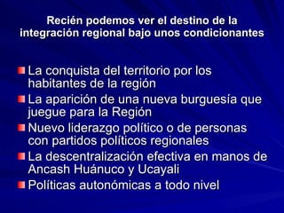 Recién podemos ver el destino de la integración regional bajo unos condicionantes La conquista del territorio por los habitantes de la región La aparición de una nueva burguesía que juegue para la Región Nuevo liderazgo político o de personas con partidos políticos regionales La descentralización efectiva en manos de Ancash Huánuco y Ucayali Políticas autonómicas a todo nivel 