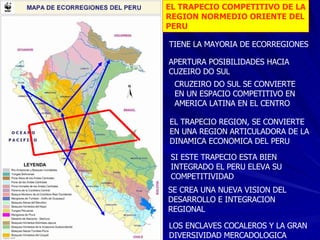 EL TRAPECIO COMPETITIVO DE LA REGION NORMEDIO ORIENTE DEL PERU TIENE LA MAYORIA DE ECORREGIONES APERTURA POSIBILIDADES HACIA  CUZEIRO DO SUL CRUZEIRO DO SUL SE CONVIERTE EN UN ESPACIO COMPETITIVO EN AMERICA LATINA EN EL CENTRO EL TRAPECIO REGION, SE CONVIERTE EN UNA REGION ARTICULADORA DE LA DINAMICA ECONOMICA DEL PERU A Manaos SI ESTE TRAPECIO ESTA BIEN  INTEGRADO EL PERU ELEVA SU COMPETITIVIDAD SE CREA UNA NUEVA VISION DEL DESARROLLO E INTEGRACION REGIONAL LOS ENCLAVES COCALEROS Y LA GRAN DIVERSIVIDAD MERCADOLOGICA 