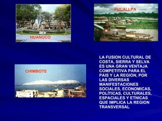 PUCALLPA HUANUCO CHIMBOTE LA FUSION CULTURAL DE COSTA, SIERRA Y SELVA ES UNA GRAN VENTAJA COMPETITIVA PARA EL PAIS Y LA REGION, POR  LAS DIVERSAS MANIFESTACIONES SOCIALES, ECONOMICAS, POLÍTICAS, CULTURALES, ESPACIALES Y ETNICAS QUE IMPLICA LA REGION TRANSVERSAL 