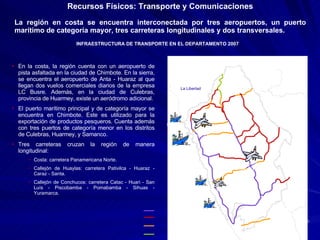La región en costa se encuentra interconectada por tres aeropuertos, un puerto marítimo de categoría mayor, tres carreteras longitudinales y dos transversales. Recursos Físicos: Transporte y Comunicaciones La Libertad San Martín Huánuco Pasco Lima INFRAESTRUCTURA DE TRANSPORTE EN EL DEPARTAMENTO 2007 En la costa, la región cuenta con un aeropuerto de pista asfaltada en la ciudad de Chimbote. En la sierra, se encuentra el aeropuerto de Anta - Huaraz al que llegan dos vuelos comerciales diarios de la empresa LC Busre. Además, en la ciudad de Culebras, provincia de Huarmey, existe un aeródromo adicional. El puerto marítimo principal y de categoría mayor se encuentra en Chimbote. Este es utilizado para la exportación de productos pesqueros. Cuenta además con tres puertos de categoría menor en los distritos de Culebras, Huarmey, y Samanco. Tres carreteras cruzan la región de manera longitudinal: Costa: carretera Panamericana Norte. Callejón de Huaylas: carretera Pativilca - Huaraz - Caraz - Santa. Callejón de Conchucos: carretera Catac - Huari - San Luís - Piscobamba - Pomabamba - Sihuas - Yuramarca. Anta – Huaraz (max: Fokker 28) Chimbote (max: Fokker 28) Culebras Culebras Huarmey Samanco Chimbote 