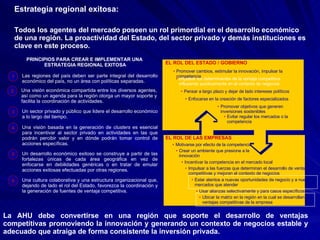 Ubicar la matriz en la región en la cual se desarrollan las ventajas competitivas de la empresa Todos los agentes del mercado poseen un rol primordial en el desarrollo económico de una región. La proactividad del Estado, del sector privado y demás instituciones es clave en este proceso. La AHU debe convertirse en una región que soporte el desarrollo de ventajas competitivas promoviendo la innovación y generando un contexto de negocios estable y adecuado que atraiga de forma consistente la inversión privada. Estrategia regional exitosa: PRINCIPIOS PARA CREAR E IMPLEMENTAR UNA  ESTRATEGIA REGIONAL EXITOSA EL ROL DE LAS EMPRESAS EL ROL DEL ESTADO / GOBIERNO Impulsar los determinantes de la ventaja competitiva influyendo positivamente en el contexto de negocios Pensar a largo plazo y dejar de lado intereses políticos Promover cambios, estimular la innovación, impulsar la competencia Enfocarse en la creación de factores especializados Promover objetivos que generen inversiones sostenibles Evitar regular los mercados o la  competencia Crear un ambiente que presione a la innovación Motivarse por efecto de la competencia Estar atentos a nuevas oportunidades de negocio y a nuevos mercados que atender Impulsar a las fuerzas que determinan el desarrollo de ventajas   competitivas y mejoran el contexto de negocios Incentivar la competencia en el mercado local Usar alianzas selectivamente y para casos específicos Las regiones del país deben ser parte integral del desarrollo económico del país, no un área con políticas separadas. 1 Un sector privado y público que lidere el desarrollo económico a lo largo del tiempo. 3 Una visión basada en la generación de  clusters  es esencial para incentivar al sector privado en actividades en las que podrán percibir valor y en dónde podrán tomar control de acciones específicas. 4 Un desarrollo económico exitoso se construye a partir de las fortalezas únicas de cada área geográfica en vez de enfocarse en debilidades genéricas o en tratar de emular acciones exitosas efectuadas por otras regiones. 5 Una cultura colaborativa y una estructura organizacional que, dejando de lado el rol del Estado, favorezca la coordinación y la generación de fuentes de ventaja competitiva. 6 Una visión económica compartida entre los diversos agentes, así como un agenda para la región otorga un mayor soporte y facilita la coordinación de actividades.  2 