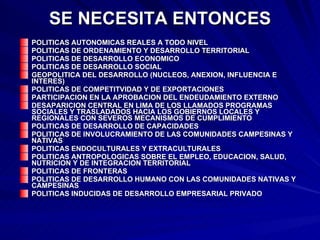 SE NECESITA ENTONCES POLITICAS AUTONOMICAS REALES A TODO NIVEL POLITICAS DE ORDENAMIENTO Y DESARROLLO TERRITORIAL POLITICAS DE DESARROLLO ECONOMICO POLITICAS DE DESARROLLO SOCIAL GEOPOLITICA DEL DESARROLLO (NUCLEOS, ANEXION, INFLUENCIA E INTERES) POLITICAS DE COMPETITVIDAD Y DE EXPORTACIONES PARTICIPACION EN LA APROBACION DEL ENDEUDAMIENTO EXTERNO DESAPARICION CENTRAL EN LIMA DE LOS LLAMADOS PROGRAMAS SOCIALES Y TRASLADADOS HACIA LOS GOBIERNOS LOCALES Y REGIONALES CON SEVEROS MECANISMOS DE CUMPLIMIENTO POLITICAS DE DESARROLLO DE CAPACIDADES POLITICAS DE INVOLUCRAMIENTO DE LAS COMUNIDADES CAMPESINAS Y NATIVAS POLITICAS ENDOCULTURALES Y EXTRACULTURALES POLITICAS ANTROPOLOGICAS SOBRE EL EMPLEO, EDUCACION, SALUD, NUTRICION Y DE INTEGRACION TERRITORIAL POLITICAS DE FRONTERAS POLITICAS DE DESARROLLO HUMANO CON LAS COMUNIDADES NATIVAS Y CAMPESINAS POLITICAS INDUCIDAS DE DESARROLLO EMPRESARIAL PRIVADO 