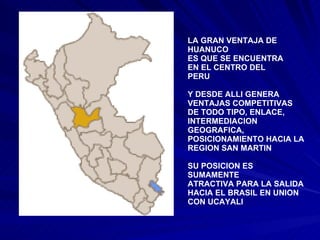 LA GRAN VENTAJA DE HUANUCO ES QUE SE ENCUENTRA EN EL CENTRO DEL  PERU Y DESDE ALLI GENERA  VENTAJAS COMPETITIVAS DE TODO TIPO, ENLACE, INTERMEDIACION GEOGRAFICA, POSICIONAMIENTO HACIA LA REGION SAN MARTIN SU POSICION ES SUMAMENTE ATRACTIVA PARA LA SALIDA HACIA EL BRASIL EN UNION CON UCAYALI 