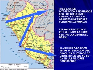 TRES EJES DE  INTEGRACION PRIORIZADOS POR LOS GOBIERNOS  CENTRALES PARA LAS GRANDES INVERSIONES PUBLICAS NACIONALES FALTA DE INICIATIVA E INTERES PARA LA ZONA CENTRO OCCDENTE DEL BRASIL EL ACCESO A LA GRAN  VIA DE INTEGRACION DEL BRASIL EN EL ESTADO DE CRUZEIRO DO SUL NO SE DA EN LAS MEJORES CONDICIONES 