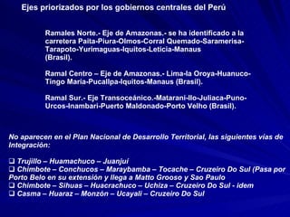 Ramales Norte.- Eje de Amazonas.- se ha identificado a la carretera Paita-Piura-Olmos-Corral Quemado-Saramerisa-Tarapoto-Yurimaguas-Iquitos-Leticia-Manaus  (Brasil). Ramal Centro – Eje de Amazonas.- Lima-la Oroya-Huanuco-Tingo María-Pucallpa-Iquitos-Manaus (Brasil). Ramal Sur.- Eje Transoceánico.-Matarani-Ilo-Juliaca-Puno-Urcos-Inambari-Puerto Maldonado-Porto Velho (Brasil). No aparecen en el Plan Nacional de Desarrollo Territorial, las siguientes vías de  Integración: Trujillo – Huamachuco – Juanjuí Chimbote – Conchucos – Maraybamba – Tocache – Cruzeiro Do Sul (Pasa por  Porto Belo en su extensión y llega a Matto Grooso y Sao Paulo Chimbote – Sihuas – Huacrachuco – Uchiza – Cruzeiro Do Sul - idem Casma – Huaraz – Monzón – Ucayali – Cruzeiro Do Sul  Ejes priorizados por los gobiernos centrales del Perú 