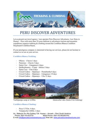 TREKKING & CLIMBING




        PERU DISCOVER ADVENTURES
Let us present our travel agency / tour operator Peru Discover Adventures. Law firms in
Huaraz – Peru with more than 10 years dedicate to adventures tourism and mountain
expeditions organize trekking & climbing around the Cordillera Blanca Cordillera
Huayhuash Cordillera Raura.

If your prestigious company is interested in having our services, please do not hesitate to
contact us we are at your service.

Cordillera Blanca Trekking:

   -   Olleros – Chavin 3 days
   -   Pastorury – Chavin 3 days
   -   Santa Cruz – Llanganuco 4 days
   -   Quilkayhuanca – Cojup – Ishinca 5 days
   -   Santa Cruz – Ulta 6 days
   -   Circuit Cedros – Alpamayo – Pomabamba 8 days
   -   Circuit Cedros – Alpamayo – Llanganuco 10 days
   -   Circuit Cedros – Alpamayo – Ulta 12 days




Taullipampa camp at 4,200m.                          Jatuncocha Lake (Santa Cruz trekking)

Cordillera Blanca Climbing:

   -   Pisco 5,752m. 4 days
   -   Yanapaccha 5,460m. 2 days
Av.: Malecón Sur Rio Quilkay 734 Huaraz – Ancash – Perú South América
  Phone: 0051-43-423733             Mobil Phone: 0051-43-943263743
E-mail info@perudiscoveradventures.com Web site: www.perudiscoveradventures.com
 