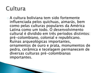 A cultura boliviana tem sido fortemente
influenciada pelos quíchuas, aimarás, bem
como pelas culturas populares da América
Latina como um todo. O desenvolvimento
cultural é dividido em três períodos distintos:
pré-colombiano, colonial e republicano.
Ruínas arqueológicas importantes,
ornamentos de ouro e prata, monumentos de
pedra, cerâmica e tecelagem permanecem de
diversas culturas pré-colombianas
importantes.
 