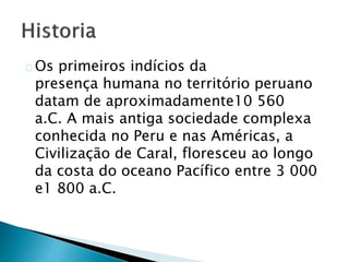 Os primeiros indícios da
presença humana no território peruano
datam de aproximadamente10 560
a.C. A mais antiga sociedade complexa
conhecida no Peru e nas Américas, a
Civilização de Caral, floresceu ao longo
da costa do oceano Pacífico entre 3 000
e1 800 a.C.
 