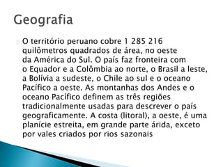 O território peruano cobre 1 285 216
quilômetros quadrados de área, no oeste
da América do Sul. O país faz fronteira com
o Equador e a Colômbia ao norte, o Brasil a leste,
a Bolívia a sudeste, o Chile ao sul e o oceano
Pacífico a oeste. As montanhas dos Andes e o
oceano Pacífico definem as três regiões
tradicionalmente usadas ​​para descrever o país
geograficamente. A costa (litoral), a oeste, é uma
planície estreita, em grande parte árida, exceto
por vales criados por rios sazonais
 
