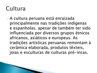 A cultura peruana está enraizada
principalmente nas tradições indígenas
e espanholas. apesar de também ter sido
influenciada por diversos grupos étnicos
africanos, asiáticos e europeus. As
tradições artísticas peruanas remontam à
cerâmica elaborada, produtos têxteis,
joias e esculturas de culturas pré-incas.
 