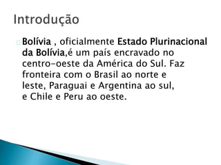 Bolívia , oficialmente Estado Plurinacional
da Bolívia,é um país encravado no
centro-oeste da América do Sul. Faz
fronteira com o Brasil ao norte e
leste, Paraguai e Argentina ao sul,
e Chile e Peru ao oeste.
 
