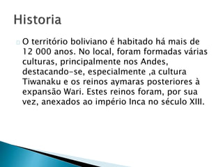 O território boliviano é habitado há mais de
12 000 anos. No local, foram formadas várias
culturas, principalmente nos Andes,
destacando-se, especialmente ,a cultura
Tiwanaku e os reinos aymaras posteriores à
expansão Wari. Estes reinos foram, por sua
vez, anexados ao império Inca no século XIII.
 