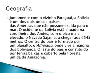 Juntamente com o vizinho Paraguai, a Bolívia
é um dos dois únicos países
das Américas que não possuem saída para o
mar. O ocidente da Bolívia está situado na
cordilheira dos Andes, com o pico mais
elevado, o Nevado Sajama, a chegar aos 6542
metros. O centro do país é formado por
um planalto, o Altiplano, onde vive a maioria
dos bolivianos. O leste do país é constituído
por terras baixas e coberto pela floresta
úmida da Amazônia.
 
