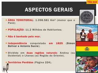 ÁREA TERRITORIAL: 1.098.581 Km² (menor que o Pará); 
POPULAÇÃO: 11,2 Milhões de Habitantes; 
Não é banhado pelo mar; 
Independência conquistada em 1825 (Simon Bolívar e Antonio Sucre); 
Dividido em duas regiões naturais: Andina (ou Ocidental) e Lhanos (ou Região do Oriente). 
Territórios Perdidos (Página 224). 
ASPECTOS GERAIS 
PÁG 219  