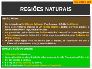 REGIÕES NATURAIS 
REGIÃO ANDINA 
•Compreende as Cordilheiras Ocidental (Pico Sajama – 6.542m) e Oriental; 
•Entre as cordilheiras encontra-se um imenso altiplano, cortado por vales úmidos e terras férteis (milho, trigo, batata e frutas); 
•Abriga as duas capitais bolivianas, La Paz (sede dos poderes Executivo e Legislativo) e Sucre (sede do poder Judiciário), e outras importantes cidades como Cochabamba, Oruro e Potosi; 
•O clima nesta região varia de acordo com a altitude, do subtropical (de 500 a 1800m) até o frio de montanha (acima de 4400m); 
LHANOS (REGIÃO DO ORIENTE) 
•70% do território boliviano; 
•Vastas planícies, de clima tropical e cobertas em parte pela Floresta Amazônica e ao Sul por estepes e savanas; 
•É a região menos povoada da Bolívia; 
•Principais cidades: Santa Cruz de La Sierra e Concepción. 
PÁG s 220 e 221  