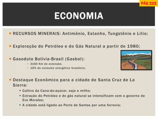 RECURSOS MINERAIS: Antimônio, Estanho, Tungstênio e Lítio; 
Exploração do Petróleo e do Gás Natural a partir de 1980; 
Gasoduto Bolívia-Brasil (Gasbol): 
3150 Km de extensão; 
15% do consumo energético brasileiro; 
Destaque Econômico para a cidade de Santa Cruz de La Sierra: 
Cultivo da Cana-de-açúcar, soja e milho; 
Extração do Petróleo e do gás natural se intensificam com o governo de Evo Morales; 
A cidade está ligada ao Porto de Santos por uma ferrovia; 
ECONOMIA 
PÁG 223  
