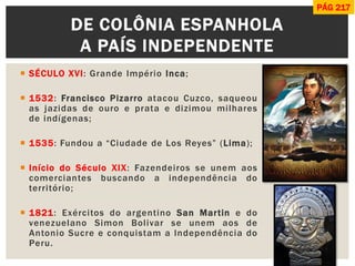 SÉCULO XVI: Grande Império Inca; 
1532: Francisco Pizarro atacou Cuzco, saqueou as jazidas de ouro e prata e dizimou milhares de indígenas; 
1535: Fundou a “Ciudade de Los Reyes” (Lima); 
Início do Século XIX: Fazendeiros se unem aos comerciantes buscando a independência do território; 
1821: Exércitos do argentino San Martin e do venezuelano Simon Bolivar se unem aos de Antonio Sucre e conquistam a Independência do Peru. 
DE COLÔNIA ESPANHOLA A PAÍS INDEPENDENTE 
PÁG 217  