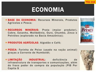 BASE DA ECONOMIA: Recursos Minerais, Produtos Agrícolas e Pesca; 
RECURSOS MINERAIS: Prata (maior produtor), Cobre, Estanho, Molibdênio, Ouro, Chumbo, Zinco e Petróleo (explorado na Bacia Amazônica); 
PRODUTOS AGRÍCOLAS: Algodão e Café; 
PESCA: Farinha de Peixe (usado na ração animal) graças a Corrente de Humboldt; 
LIMITAÇÃO INDUSTRIAL: deficiência de infraestrutura de transportes e comunicações, além do fraco poder de compra da população (PIB Per Capita $ 
ECONOMIA 
PÁG 218  