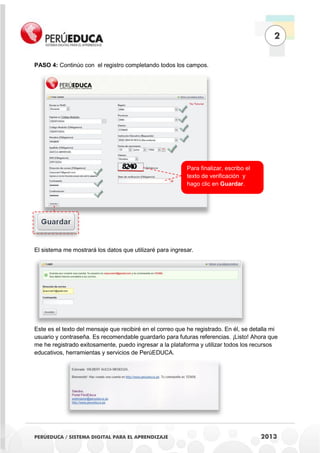 2
PASO 4: Continúo con el registro completando todos los campos.

Para finalizar, escribo el
texto de verificación y
hago clic en Guardar.

El sistema me mostrará los datos que utilizaré para ingresar.

Este es el texto del mensaje que recibiré en el correo que he registrado. En él, se detalla mi
usuario y contraseña. Es recomendable guardarlo para futuras referencias. ¡Listo! Ahora que
me he registrado exitosamente, puedo ingresar a la plataforma y utilizar todos los recursos
educativos, herramientas y servicios de PerúEDUCA.

PERÚEDUCA / SISTEMA DIGITAL PARA EL APRENDIZAJE

2013

 
