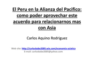 El Peru en la Alianza del Pacifico:
como poder aprovechar este
acuerdo para relacionarnos mas
con Asia
Carlos Aquino Rodriguez
Web site: http://carloskobe2005.wix.com/economia-asiatica
E-mail: carloskobe2005@yahoo.com
 