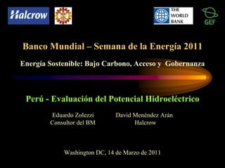 Perú - Evaluación del Potencial Hidroeléctrico
Eduardo Zolezzi David Menéndez Arán
Consultor del BM Halcrow
Washington DC, 14 de Marzo de 2011
Banco Mundial – Semana de la Energía 2011
Energía Sostenible: Bajo Carbono, Acceso y Gobernanza
 