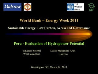 Peru - Evaluation of Hydropower Potential
Eduardo Zolezzi David Menéndez Arán
WB Consultant Halcrow
Washington DC, March 14, 2011
World Bank – Energy Week 2011
Sustainable Energy: Low Carbon, Access and Governance
 