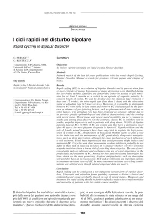 138
GIORN ITAL PSICOPAT 2005; 11: 138-150
ARTICOLO SPECIALE
SPECIAL ARTICLE
I cicli rapidi nel disturbo bipolare
Rapid cycling in Bipolar Disorder
Il disturbo bipolare ha morbilità e mortalità elevate;
più della metà dei pazienti con episodio depressivo e
più dell’80% di quelli con un episodio maniacale pre-
senterà un nuovo episodio durante il decorso della
malattia 1
. Questo rischio è ridotto dalla farmacotera-
pia; in una rassegna della letteratura recente, la pro-
babilità di ricorrenza è stata stimata in un range dal
10 al 30%, qualora i pazienti aderiscano ad un tratta-
mento profilattico 2
. In alcuni pazienti il decorso del
disturbo assume caratteristiche di elevata ciclicità
G. PERUGI* **
G. RESTUCCIA*
*
Dipartimento di Psichiatria, NFB,
Università di Pisa; **
Istituto
di Scienze del Comportamento
«G. De Lisio», Carrara-Pisa
Key words
Rapid cycling • Bipolar disorder • An-
ticonvulsants • Atypical antipsychotics
Summary
Objectives
To review current literature on rapid cycling bipolar disorder.
Methods
Pubmed search of the last 10 years publications with key words Rapid Cycling,
Bipolar Disorder. Manual research for previous relevant papers and chapter of
books.
Results
Rapid cycling (RC) is an evolution of bipolar disorder and is present when four
or more episodes of mania, hypomania or major depression were identified during
the last twelve months. Episodes are demarcated either by partial or full remis-
sion for at least 2 months or a switch to an episode of opposite polarity. As
concern length of cycles, RC can be divided into the classical type (between 3
days and 12 weeks), the ultra-rapid type (less than 3 days) and the ultra-ultra
rapid or ultradian type (24 hours or less). Moreover, it is possible to distinguish
between RC with early or late onset and between RC characterized by the pres-
ence or absence of precipitating factors, such as pharmaceutical interventions or
other factors. The ultradian type has been proposed as separate subtype due to
its possibly specific epidemiological and clinical characteristics and the overlap
with mixed states. Mixed states and severe mood instability are very common in
youths and among drug abusers. On the contrary, classic RC is somehow rare in
youths, unipolar depressives and in patients with drug abuse. 10-20% of bipolar
patients develop RC; 70-90% of RC are women and they have a depressive onset
after 40 years; the most frequent diagnosis is bipolarII. Hypothyroidism and the
role of female sexual hormones have been suggested to explain the high preva-
lence of women in RC. Modification of biological rhythms seems to play a role
in the induction and the maintenance of RC, particularly sleep-wake manipula-
tions, such as sleep deprivation, although the exact mechanism of such influences
is still unknown. It has been hypothesized that antidepressants might induce (and
maintain) RC. Tricyclics and older monoamine oxidase inhibitors probably do not
differ in their risk of inducing switches. It is unclear whether selective serotonin
reuptake inhibitors have a lower risk of switching than tricyclics. The use of anti-
convulsants such as valproate and carbamazepine are of great importance in the
prophylaxis and treatment of RC. Among the new anticonvulsants lamotrigine has
been shown as the most promising. Atypical antipsychotics such as olanzapine
will probably have an increasing role. ECT and levothiroxine are important options
in treatment-resistant cases of RC. In many treatment-resistant cases drug combi-
nations are utilized even though related empirical data are scarce.
Conclusion
Rapid cycling can be considered a not infrequent variant form of bipolar disor-
ders. Ultrarapid and ultradian forms probably represent a distinct clinical and
epidemiological group (probably placed on top of mixed states). Diagnosis and
treatment for rapid cycling should be further refined to reduce the overall morbidity
and mortality of patients with this stable course modifier.
Correspondence: Dr. Giulio Perugi,
Dipartimento di Psichiatria, via Ro-
ma 67, 56100 Pisa, Italy
Tel. + 39 050 835414
Fax + 39 050 21581
E-mail: gperugi@med.unipi.it
 
