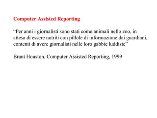 Computer Assisted Reporting “ Per anni i giornalisti sono stati come animali nello zoo, in attesa di essere nutriti con pillole di informazione dai guardiani, contenti di avere giornalisti nelle loro gabbie luddiste” Brant Houston, Computer Assisted Reporting, 1999 