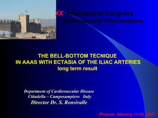 XX International Congress
Endovascular Interventions
THE BELL-BOTTOM TECNIQUE
IN AAAS WITH ECTASIA OF THE ILIAC ARTERIES
long term result
Department of Cardiovascular DiseaseDepartment of Cardiovascular Disease
Cittadella – Camposampiero ItalyCittadella – Camposampiero Italy
Director Dr. S. RonsivalleDirector Dr. S. Ronsivalle
Phoenix february 11-15, 2007
 