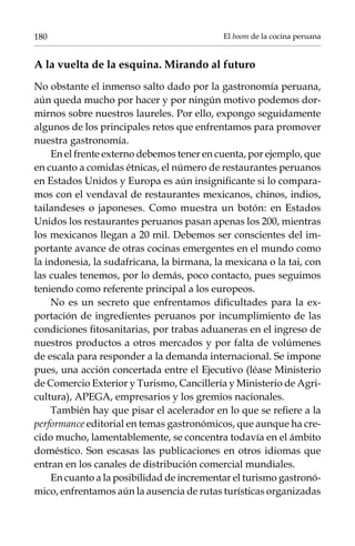 80                                         El boom de la cocina peruana


A la vuelta de la esquina. Mirando al futuro
No obstante el inmenso salto dado por la gastronomía peruana,
aún queda mucho por hacer y por ningún motivo podemos dor-
mirnos sobre nuestros laureles. Por ello, expongo seguidamente
algunos de los principales retos que enfrentamos para promover
nuestra gastronomía.
    En el frente externo debemos tener en cuenta, por ejemplo, que
en cuanto a comidas étnicas, el número de restaurantes peruanos
en Estados Unidos y Europa es aún insignificante si lo compara-
mos con el vendaval de restaurantes mexicanos, chinos, indios,
tailandeses o japoneses. Como muestra un botón: en Estados
Unidos los restaurantes peruanos pasan apenas los 200, mientras
los mexicanos llegan a 20 mil. Debemos ser conscientes del im-
portante avance de otras cocinas emergentes en el mundo como
la indonesia, la sudafricana, la birmana, la mexicana o la tai, con
las cuales tenemos, por lo demás, poco contacto, pues seguimos
teniendo como referente principal a los europeos.
    No es un secreto que enfrentamos dificultades para la ex-
portación de ingredientes peruanos por incumplimiento de las
condiciones fitosanitarias, por trabas aduaneras en el ingreso de
nuestros productos a otros mercados y por falta de volúmenes
de escala para responder a la demanda internacional. Se impone
pues, una acción concertada entre el Ejecutivo (léase Ministerio
de Comercio Exterior y Turismo, Cancillería y Ministerio de Agri-
cultura), APEGA, empresarios y los gremios nacionales.
    También hay que pisar el acelerador en lo que se refiere a la
performance editorial en temas gastronómicos, que aunque ha cre-
cido mucho, lamentablemente, se concentra todavía en el ámbito
doméstico. Son escasas las publicaciones en otros idiomas que
entran en los canales de distribución comercial mundiales.
    En cuanto a la posibilidad de incrementar el turismo gastronó-
mico, enfrentamos aún la ausencia de rutas turísticas organizadas
 