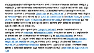 El Antiguo Perú fue el hogar de sucesivas civilizaciones durante los períodos antiguo y
medieval, y tiene una de las historias de civilización más largas de cualquier país, cuya
herencia se remonta al décimo milenio a. Las culturas y civilizaciones precoloniales
notables incluyen la civilización Caral-Supe en el 3200 a.C 16​ (la civilización más antigua
de América y considerada una de las cunas de la civilización) la cultura Nazca, la cultura
Chavín, los imperios Wari, Tiahuanaco, el Reino de Cusco, y el Imperio incaico que fue
el último Estado autóctono o indígena, el cual dominó gran parte del occidente
sudamericano hacia el siglo xv.
En el siguiente siglo se produjo la Conquista del Perú, tras la cual el territorio se
configuró como un virreinato del Imperio español articulado en torno a la explotación
de plata y oro con trabajo forzado de indígenas y de esclavos africanos en minas
y haciendas. En 1551, la corona española fundó oficialmente la Universidad Nacional
Mayor de San Marcos en Lima, la primera y más antigua universidad del Nuevo
Mundo.17​ Las reformas borbónicas del siglo xviii suscitaron diversos levantamientos
contra la autoridad colonial, cuyo máximo exponente fue la rebelión de Túpac Amaru
II.18
 