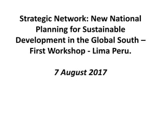 Strategic Network: New National
Planning for Sustainable
Development in the Global South –
Inception Workshop - Lima Peru.
7 August 2017
 