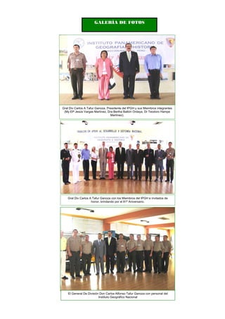 GALERÍA DE FOTOS
Gral Div Carlos A Tafur Ganoza con los Miembros del IPGH e invitados de
honor, brindando por el 81º Aniversario.
Gral Div Carlos A Tafur Ganoza, Presidente del IPGH y sus Miembros integrantes
(My EP Jesús Vargas Martínez, Dra Bertha Balbín Ordaya, Dr Teodoro Hampe
Martínez).
El General De División Don Carlos Alfonso Tafur Ganoza con personal del
Instituto Geográfico Nacional
 