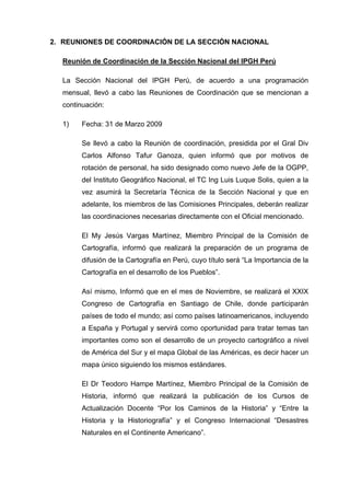 2. REUNIONES DE COORDINACIÓN DE LA SECCIÓN NACIONAL
Reunión de Coordinación de la Sección Nacional del IPGH Perú
La Sección Nacional del IPGH Perú, de acuerdo a una programación
mensual, llevó a cabo las Reuniones de Coordinación que se mencionan a
continuación:
1) Fecha: 31 de Marzo 2009
Se llevó a cabo la Reunión de coordinación, presidida por el Gral Div
Carlos Alfonso Tafur Ganoza, quien informó que por motivos de
rotación de personal, ha sido designado como nuevo Jefe de la OGPP,
del Instituto Geográfico Nacional, el TC Ing Luis Luque Solis, quien a la
vez asumirá la Secretaría Técnica de la Sección Nacional y que en
adelante, los miembros de las Comisiones Principales, deberán realizar
las coordinaciones necesarias directamente con el Oficial mencionado.
El My Jesús Vargas Martínez, Miembro Principal de la Comisión de
Cartografía, informó que realizará la preparación de un programa de
difusión de la Cartografía en Perú, cuyo título será “La Importancia de la
Cartografía en el desarrollo de los Pueblos”.
Así mismo, Informó que en el mes de Noviembre, se realizará el XXIX
Congreso de Cartografía en Santiago de Chile, donde participarán
países de todo el mundo; así como países latinoamericanos, incluyendo
a España y Portugal y servirá como oportunidad para tratar temas tan
importantes como son el desarrollo de un proyecto cartográfico a nivel
de América del Sur y el mapa Global de las Américas, es decir hacer un
mapa único siguiendo los mismos estándares.
El Dr Teodoro Hampe Martínez, Miembro Principal de la Comisión de
Historia, informó que realizará la publicación de los Cursos de
Actualización Docente “Por los Caminos de la Historia” y “Entre la
Historia y la Historiografía” y el Congreso Internacional “Desastres
Naturales en el Continente Americano”.
 