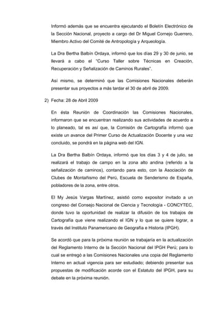 Informó además que se encuentra ejecutando el Boletín Electrónico de
la Sección Nacional, proyecto a cargo del Dr Miguel Cornejo Guerrero,
Miembro Activo del Comité de Antropología y Arqueología.
La Dra Bertha Balbín Ordaya, informó que los días 29 y 30 de junio, se
llevará a cabo el “Curso Taller sobre Técnicas en Creación,
Recuperación y Señalización de Caminos Rurales”.
Así mismo, se determinó que las Comisiones Nacionales deberán
presentar sus proyectos a más tardar el 30 de abril de 2009.
2) Fecha: 28 de Abril 2009
En ésta Reunión de Coordinación las Comisiones Nacionales,
informaron que se encuentran realizando sus actividades de acuerdo a
lo planeado, tal es así que, la Comisión de Cartografía informó que
existe un avance del Primer Curso de Actualización Docente y una vez
concluido, se pondrá en la página web del IGN.
La Dra Bertha Balbín Ordaya, informó que los días 3 y 4 de julio, se
realizará el trabajo de campo en la zona alto andina (referido a la
señalización de caminos), contando para esto, con la Asociación de
Clubes de Montañismo del Perú, Escuela de Senderismo de España,
pobladores de la zona, entre otros.
El My Jesús Vargas Martínez, asistió como expositor invitado a un
congreso del Consejo Nacional de Ciencia y Tecnología - CONCYTEC,
donde tuvo la oportunidad de realizar la difusión de los trabajos de
Cartografía que viene realizando el IGN y lo que se quiere lograr, a
través del Instituto Panamericano de Geografía e Historia (IPGH).
Se acordó que para la próxima reunión se trabajaría en la actualización
del Reglamento Interno de la Sección Nacional del IPGH Perú; para lo
cual se entregó a las Comisiones Nacionales una copia del Reglamento
Interno en actual vigencia para ser estudiado; debiendo presentar sus
propuestas de modificación acorde con el Estatuto del IPGH, para su
debate en la próxima reunión.
 