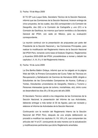 3) Fecha: 19 de Mayo 2009
El TC EP Luis Luque Solis, Secretario Técnico de la Sección Nacional,
informó que las Comisiones de la Sección Nacional, hicieron entrega de
cinco proyectos, de los cuales, dos (02) corresponden a la Comisión de
Geografía, dos (02) a la Comisión de Cartografía y uno (01) a la
Comisión de Geofísica, los mismos que fueron remitidos a la Secretaría
General del IPGH, con sede en México, para su evaluación
correspondiente.
La reunión continuó con la presentación de propuestas por parte del
Presidente de la Sección Nacional y las Comisiones Principales, para
realizar la modificación del Reglamento Interno de la Sección Nacional
del IPGH Perú, tomando como base el Estatuto Orgánico, Reglamentos
y Acuerdos 2005-2009 del IPGH; procediéndose a revisar y debatir los
capítulos I, II, III, IV y V del Reglamento Interno.
4) Fecha: 16 de Junio 2009
La Dra Bertha Balbín Ordaya, informó que se ha colgado en la página
Web del IGN, la Primera Convocatoria del Curso Taller de Técnicos en
Recuperación y Señalización de Caminos de Herradura 2009, dirigido a
Estudiantes de las Comunidades Campesinas de Huaros, Cullhuay y
Yantac, Estudiantes universitarios de Geografía, Historia y Turismo y
Personas interesadas (guías de turismo, montañistas, etc); dicho curso
se desarrollará los días 29 y 30 de junio del año 2009.
El Secretario Técnico solicitó a los integrantes de las Comisiones de la
Sección Nacional, la presentación del Informe de sus Actividades,
debiendo entregar a más tardar el 30 de Agosto, para ser revisado y
elaborar el Informe de Actividades de la Sección Nacional.
Continuando con la revisión del Reglamento Interno de la Sección
Nacional del IPGH Perú, después de una amplia deliberación se
procedió a modificar los capítulos VI, VII, VIII y IX, que comprenden los
artículos del 14 al 27, concluyendo de esta manera con la actualización
y modificaciones pertinentes que dicho Reglamento ameritaba.
 
