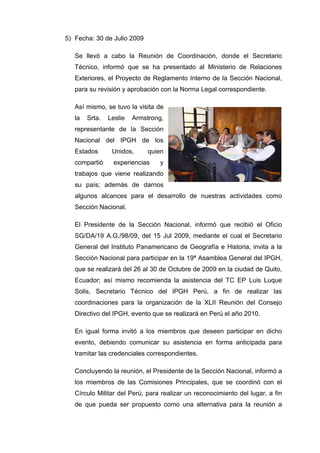 5) Fecha: 30 de Julio 2009
Se llevó a cabo la Reunión de Coordinación, donde el Secretario
Técnico, informó que se ha presentado al Ministerio de Relaciones
Exteriores, el Proyecto de Reglamento Interno de la Sección Nacional,
para su revisión y aprobación con la Norma Legal correspondiente.
Así mismo, se tuvo la visita de
la Srta. Leslie Armstrong,
representante de la Sección
Nacional del IPGH de los
Estados Unidos, quien
compartió experiencias y
trabajos que viene realizando
su país; además de darnos
algunos alcances para el desarrollo de nuestras actividades como
Sección Nacional.
El Presidente de la Sección Nacional, informó que recibió el Oficio
SG/DA/19 A.G./98/09, del 15 Jul 2009, mediante el cual el Secretario
General del Instituto Panamericano de Geografía e Historia, invita a la
Sección Nacional para participar en la 19ª Asamblea General del IPGH,
que se realizará del 26 al 30 de Octubre de 2009 en la ciudad de Quito,
Ecuador; así mismo recomienda la asistencia del TC EP Luis Luque
Solis, Secretario Técnico del IPGH Perú, a fin de realizar las
coordinaciones para la organización de la XLII Reunión del Consejo
Directivo del IPGH, evento que se realizará en Perú el año 2010.
En igual forma invitó a los miembros que deseen participar en dicho
evento, debiendo comunicar su asistencia en forma anticipada para
tramitar las credenciales correspondientes.
Concluyendo la reunión, el Presidente de la Sección Nacional, informó a
los miembros de las Comisiones Principales, que se coordinó con el
Círculo Militar del Perú, para realizar un reconocimiento del lugar, a fin
de que pueda ser propuesto como una alternativa para la reunión a
 
