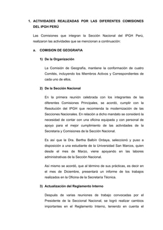 1. ACTIVIDADES REALIZADAS POR LAS DIFERENTES COMISIONES
DEL IPGH PERÚ
Las Comisiones que integran la Sección Nacional del IPGH Perú,
realizaron las actividades que se mencionan a continuación:
a. COMISION DE GEOGRAFIA
1) De la Organización
La Comisión de Geografía, mantiene la conformación de cuatro
Comités, incluyendo los Miembros Activos y Correspondientes de
cada uno de ellos.
2) De la Sección Nacional
En la primera reunión celebrada con los integrantes de las
diferentes Comisiones Principales, se acordó, cumplir con la
Resolución del IPGH que recomienda la modernización de las
Secciones Nacionales. En relación a dicho mandato se consideró la
necesidad de contar con una oficina equipada y con personal de
apoyo para el mejor cumplimiento de las actividades de la
Secretaria y Comisiones de la Sección Nacional.
Es así que la Dra. Bertha Balbín Ordaya, seleccionó y puso a
disposición a una estudiante de la Universidad San Marcos, quien
desde el mes de Marzo, viene apoyando en las labores
administrativas de la Sección Nacional.
Así mismo se acordó, que al término de sus prácticas, es decir en
el mes de Diciembre, presentará un informe de los trabajos
realizados en la Oficina de la Secretaría Técnica.
3) Actualización del Reglamento Interno
Después de varias reuniones de trabajo convocadas por el
Presidente de la Seccional Nacional, se logró realizar cambios
importantes en el Reglamento Interno, teniendo en cuenta el
 