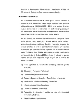 Estatuto y Reglamento Panamericano, documento remitido al
Ministerio de Relaciones Exteriores para su aprobación.
4) Agenda Panamericana
La Secretaria General del IPGH, solicitó que la Sección Nacional, a
través de sus comisiones, hagan llegar algunas ideas para la
elaboración de la AGENDA 2009 – 2019, en el sentido de crear
nuevas comisiones en concordancia con los temas propuestos por
los expositores de las Comisiones Panamericanas en la reunión
realizada el 25 de Junio del 2008 en la ciudad México.
En ese sentido, los miembros de la Comisión de Geografía, Maria
Luisa Varillas, Juan Meléndez y la Dra. Bertha Balbín Ordaya,
propusieron la conformación de Comités integrados alrededor de
ciertas temáticas a nivel de Comités Panamericanos y Secciones
Nacionales que coinciden con los sugeridos por el Profesor Héctor
Peña, Presidente de la Sección Nacional de Argentina, manifestado
en la reunión del 25 de Junio 2008 en ciudad de México. Lo que se
espera es que esta propuesta, tenga acogida en la reunión de
Quito – Ecuador.
a) Teoría y práctica ó Fundamentos teóricos y prácticos. (Souto
de Brasil)
b) Educación y Formación Profesional
c) Ordenamiento y Gestión Territorial
d) Riesgos y Desastres Naturales y Tecnológicos o Humanos
e) Urbanización, cambios climáticos y Ambientales.
f) Infraestructura de Datos Espaciales.
g) Turismo y Desarrollo Sustentable
h) Producción de alimentos y calidad de vida y/o Seguridad
Alimentaria y Pobreza.
i) Población y Recursos Naturales
 