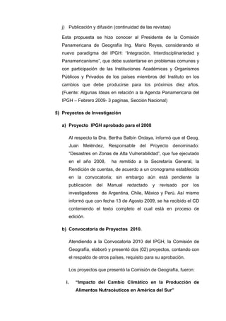j) Publicación y difusión (continuidad de las revistas)
Esta propuesta se hizo conocer al Presidente de la Comisión
Panamericana de Geografía Ing. Mario Reyes, considerando el
nuevo paradigma del IPGH: “Integración, Interdisciplinariedad y
Panamericanismo”, que debe sustentarse en problemas comunes y
con participación de las Instituciones Académicas y Organismos
Públicos y Privados de los países miembros del Instituto en los
cambios que debe producirse para los próximos diez años.
(Fuente: Algunas Ideas en relación a la Agenda Panamericana del
IPGH – Febrero 2009- 3 paginas, Sección Nacional)
5) Proyectos de Investigación
a) Proyecto IPGH aprobado para el 2008
Al respecto la Dra. Bertha Balbín Ordaya, informó que el Geog.
Juan Meléndez, Responsable del Proyecto denominado:
“Desastres en Zonas de Alta Vulnerabilidad”, que fue ejecutado
en el año 2008, ha remitido a la Secretaría General, la
Rendición de cuentas, de acuerdo a un cronograma establecido
en la convocatoria; sin embargo aún está pendiente la
publicación del Manual redactado y revisado por los
investigadores de Argentina, Chile, México y Perú. Así mismo
informó que con fecha 13 de Agosto 2009, se ha recibido el CD
conteniendo el texto completo el cual está en proceso de
edición.
b) Convocatoria de Proyectos 2010.
Atendiendo a la Convocatoria 2010 del IPGH, la Comisión de
Geografía, elaboró y presentó dos (02) proyectos, contando con
el respaldo de otros países, requisito para su aprobación.
Los proyectos que presentó la Comisión de Geografía, fueron:
i. “Impacto del Cambio Climático en la Producción de
Alimentos Nutracéuticos en América del Sur”
 