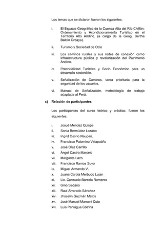Los temas que se dictaron fueron los siguientes:
i. El Espacio Geográfico de la Cuenca Alta del Río Chillón:
Ordenamiento y Acondicionamiento Turístico en el
Territorio Alto Andino. (a cargo de la Geog. Bertha
Balbín Ordaya).
ii. Turismo y Sociedad de Ocio
iii. Los caminos rurales y sus redes de conexión como
infraestructura pública y revalorización del Patrimonio
Andino.
iv. Potencialidad Turística y Socio Económico para un
desarrollo sostenible.
v. Señalización de Caminos, tarea prioritaria para la
seguridad de los usuarios.
vi. Manual de Señalización, metodología de trabajo
adaptada al Perú.
c) Relación de participantes
Los participantes del curso teórico y práctico, fueron los
siguientes:
i. Josué Méndez Quispe
ii. Sonia Bermúdez Lozano
iii. Ingrid Osorio Naupari.
iv. Francisco Palomino Velapatiño
v. José Díaz Carrillo
vi. Ángel Castro Marcelo
vii. Margarita Lazo
viii. Francisco Ramos Suyo
ix. Miguel Armando V.
x. Juana Carola Merbudo Lujan
xi. Lic. Consuelo Barzola Romeros
xii. Gino Sedano
xiii. Raul Alvarado Sánchez
xiv. Jhoselin Guzmán Matos
xv. José Manuel Mamani Coto
xvi. Luis Paniagua Cotrina
 