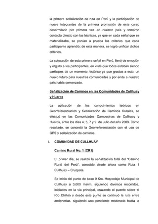 la primera señalización de ruta en Perú y la participación de
nueve integrantes de la primera promoción de este curso
desarrollado por primera vez en nuestro país y tomaron
contacto directo con las técnicas, ya que en cada señal que se
materializaba, se ponían a prueba los criterios que cada
participante aprendió; de esta manera, se logró unificar dichos
criterios.
La colocación de esta primera señal en Perú, llenó de emoción
y orgullo a los participantes, en vista que todos estaban siendo
partícipes de un momento histórico ya que gracias a esto, un
nuevo futuro para nuestras comunidades y por ende a nuestro
país había comenzado.
Señalización de Caminos en las Comunidades de Cullhuay
y Huaros
La aplicación de los conocimientos teóricos en
Georreferenciación y Señalización de Caminos Rurales, se
efectuó en las Comunidades Campesinas de Cullhuay y
Huaros, entre los días 4, 5, 7 y 9 de Julio del año 2009. Como
resultado, se concretó la Georreferenciación con el uso de
GPS y señalización de caminos.
i. COMUNIDAD DE CULLHUAY
Camino Rural No. 1 (CR1)
El primer día, se realizó la señalización total del “Camino
Rural del Perú”, conocido desde ahora como Ruta 1
Cullhuay – Cruzpata.
Se inició del punto de base 0 Km. Hospedaje Municipal de
Cullhuay a 3,600 msnm, siguiendo diversos recorridos,
iniciados en la vía principal, cruzando el puente sobre el
Río Chillón y desde este punto se continuó la ruta entre
andenerías, siguiendo una pendiente moderada hasta la
 