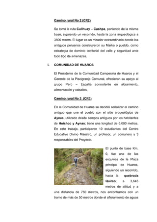 Camino rural No 2 (CR2)
Se tomó la ruta Cullhuay – Cushpa, partiendo de la misma
base, siguiendo un recorrido, hasta la zona arqueológica a
3800 msnm. El lugar es un mirador extraordinario donde los
antiguos peruanos construyeron su Marka o pueblo, como
estrategia de dominio territorial del valle y seguridad ante
todo tipo de amenazas.
i. COMUNIDAD DE HUAROS
El Presidente de la Comunidad Campesina de Huaros y el
Gerente de la Piscigranja Comunal, ofrecieron su apoyo al
grupo Perú – España consistente en alojamiento,
alimentación y caballos.
Camino rural No 3 (CR3)
En la Comunidad de Huaros se decidió señalizar el camino
antiguo que une el pueblo con el sitio arqueológico de
Aynas, utilizado desde tiempos antiguos por los habitantes
de Huishco y Aynas; tiene una longitud de 6,000 metros.
En este trabajo, participaron 10 estudiantes del Centro
Educativo Divino Maestro, un profesor, un comunero y 3
responsables del Proyecto.
El punto de base Km.
0, fue una de las
esquinas de la Plaza
principal de Huaros,
siguiendo un recorrido,
hacia la quebrada
Quirso, a 3,645
metros de altitud y a
una distancia de 760 metros, nos encontramos con un
tramo de más de 50 metros donde el afloramiento de aguas
 