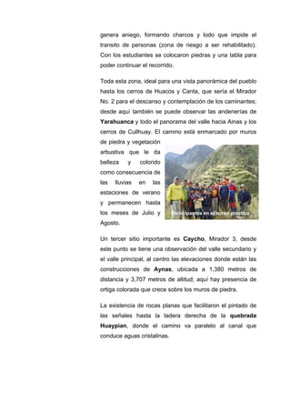 genera aniego, formando charcos y lodo que impide el
transito de personas (zona de riesgo a ser rehabilitado).
Con los estudiantes se colocaron piedras y una tabla para
poder continuar el recorrido.
Toda esta zona, ideal para una vista panorámica del pueblo
hasta los cerros de Huacos y Canta, que sería el Mirador
No. 2 para el descanso y contemplación de los caminantes;
desde aquí también se puede observar las andenerías de
Yarahuanca y todo el panorama del valle hacia Ainas y los
cerros de Cullhuay. El camino está enmarcado por muros
de piedra y vegetación
arbustiva que le da
belleza y colorido
como consecuencia de
las lluvias en las
estaciones de verano
y permanecen hasta
los meses de Julio y
Agosto.
Un tercer sitio importante es Caycho, Mirador 3, desde
este punto se tiene una observación del valle secundario y
el valle principal, al centro las elevaciones donde están las
construcciones de Aynas, ubicada a 1,380 metros de
distancia y 3,707 metros de altitud; aquí hay presencia de
ortiga colorada que crece sobre los muros de piedra.
La existencia de rocas planas que facilitaron el pintado de
las señales hasta la ladera derecha de la quebrada
Huaypian, donde el camino va paralelo al canal que
conduce aguas cristalinas.
Participantes en el curso práctico
 
