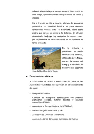 A la entrada de la laguna hay una estancia desocupada en
este tiempo, que corresponde a los ganaderos de llamas y
alpacas.
En el trayecto de ida y retorno, además del panorama
paisajístico con diversidad florística se puede observar
formaciones rocosas como el Churcuña, piedra sobre
piedra que parece un animal a la distancia. En el lugar
denominado Huajrajya hay evidencias de construcciones,
por la presencia de rocas colocadas en la superficie de
forma ordenada.
De la divisoria o
portachuelo se puede
observar a la distancia,
el Nevado Nieve Nieve,
que es la espalda del
Alcoy y al otro lado de
los cerros que separa la
vista, la Cordillera de la Viuda.
a) Financiamiento del Curso
A continuación se detalla la contribución por parte de las
Autoridades y Entidades, que apoyaron en el financiamiento
del curso:
• Delegación Española
• Comisión de Geografía: contribuyeron con personal
profesional, equipos, material didáctico y recursos
económicos propios.
• Auspicio de la Sección Nacional del IPGH Perú.
• Instituto Geográfico Nacional (IGN)
• Asociación de Clubes de Montañismo
• Autoridades de las Comunidad Campesina de Huaros
 
