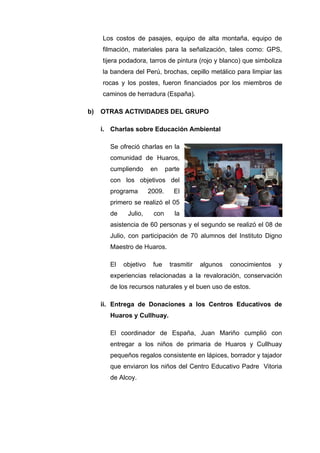Los costos de pasajes, equipo de alta montaña, equipo de
filmación, materiales para la señalización, tales como: GPS,
tijera podadora, tarros de pintura (rojo y blanco) que simboliza
la bandera del Perú, brochas, cepillo metálico para limpiar las
rocas y los postes, fueron financiados por los miembros de
caminos de herradura (España).
b) OTRAS ACTIVIDADES DEL GRUPO
i. Charlas sobre Educación Ambiental
Se ofreció charlas en la
comunidad de Huaros,
cumpliendo en parte
con los objetivos del
programa 2009. El
primero se realizó el 05
de Julio, con la
asistencia de 60 personas y el segundo se realizó el 08 de
Julio, con participación de 70 alumnos del Instituto Digno
Maestro de Huaros.
El objetivo fue trasmitir algunos conocimientos y
experiencias relacionadas a la revaloración, conservación
de los recursos naturales y el buen uso de estos.
ii. Entrega de Donaciones a los Centros Educativos de
Huaros y Cullhuay.
El coordinador de España, Juan Mariño cumplió con
entregar a los niños de primaria de Huaros y Cullhuay
pequeños regalos consistente en lápices, borrador y tajador
que enviaron los niños del Centro Educativo Padre Vitoria
de Alcoy.
 