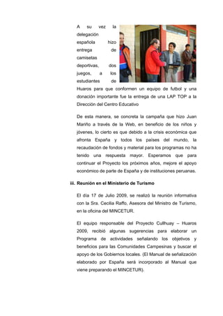 A su vez la
delegación
española hizo
entrega de
camisetas
deportivas, dos
juegos, a los
estudiantes de
Huaros para que conformen un equipo de futbol y una
donación importante fue la entrega de una LAP TOP a la
Dirección del Centro Educativo
De esta manera, se concreta la campaña que hizo Juan
Mariño a través de la Web, en beneficio de los niños y
jóvenes, lo cierto es que debido a la crisis económica que
afronta España y todos los países del mundo, la
recaudación de fondos y material para los programas no ha
tenido una respuesta mayor. Esperamos que para
continuar el Proyecto los próximos años, mejore el apoyo
económico de parte de España y de instituciones peruanas.
iii. Reunión en el Ministerio de Turismo
El día 17 de Julio 2009, se realizó la reunión informativa
con la Sra. Cecilia Raffo, Asesora del Ministro de Turismo,
en la oficina del MINCETUR.
El equipo responsable del Proyecto Cullhuay – Huaros
2009, recibió algunas sugerencias para elaborar un
Programa de actividades señalando los objetivos y
beneficios para las Comunidades Campesinas y buscar el
apoyo de los Gobiernos locales. (El Manual de señalización
elaborado por España será incorporado al Manual que
viene preparando el MINCETUR).
 