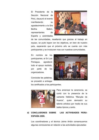 Gral Div Carlos Tafur hace entrega de los
certificados a los alumnos del curso
El Presidente de la
Sección Nacional de
Perú, clausuró el evento
manifestando su
agradecimiento a la Dra
Bertha Balbín,
representantes de
España y autoridades
de las comunidades, resaltando que gracias al trabajo en
equipo, se pudo lograr con los objetivos, en bien de nuestro
país, esperando que el próximo año se cuente con más
participantes y se involucren mas con nuestras comunidades.
En nombre de los
participantes, el Sr Luis
Paniagua, agradeció
todo el apoyo recibido,
por parte de los
organizadores.
Concluida las palabras,
se procedió a entregar
los certificados a los participantes.
Para amenizar la ceremonia, se
contó con la presencia de la
cantante folklórica “Marujita de
Huaros”, quien demostró su
talento artístico por medio de sus
bailes típicos y canto.
d) CONCLUSIONES SOBRE LAS ACTIVIDADES PERU-
ESPAÑA 2009.
Los coordinadores y el técnico Jaime Antón consensuamos
algunas conclusiones en relación a las actividades ejecutadas:
 